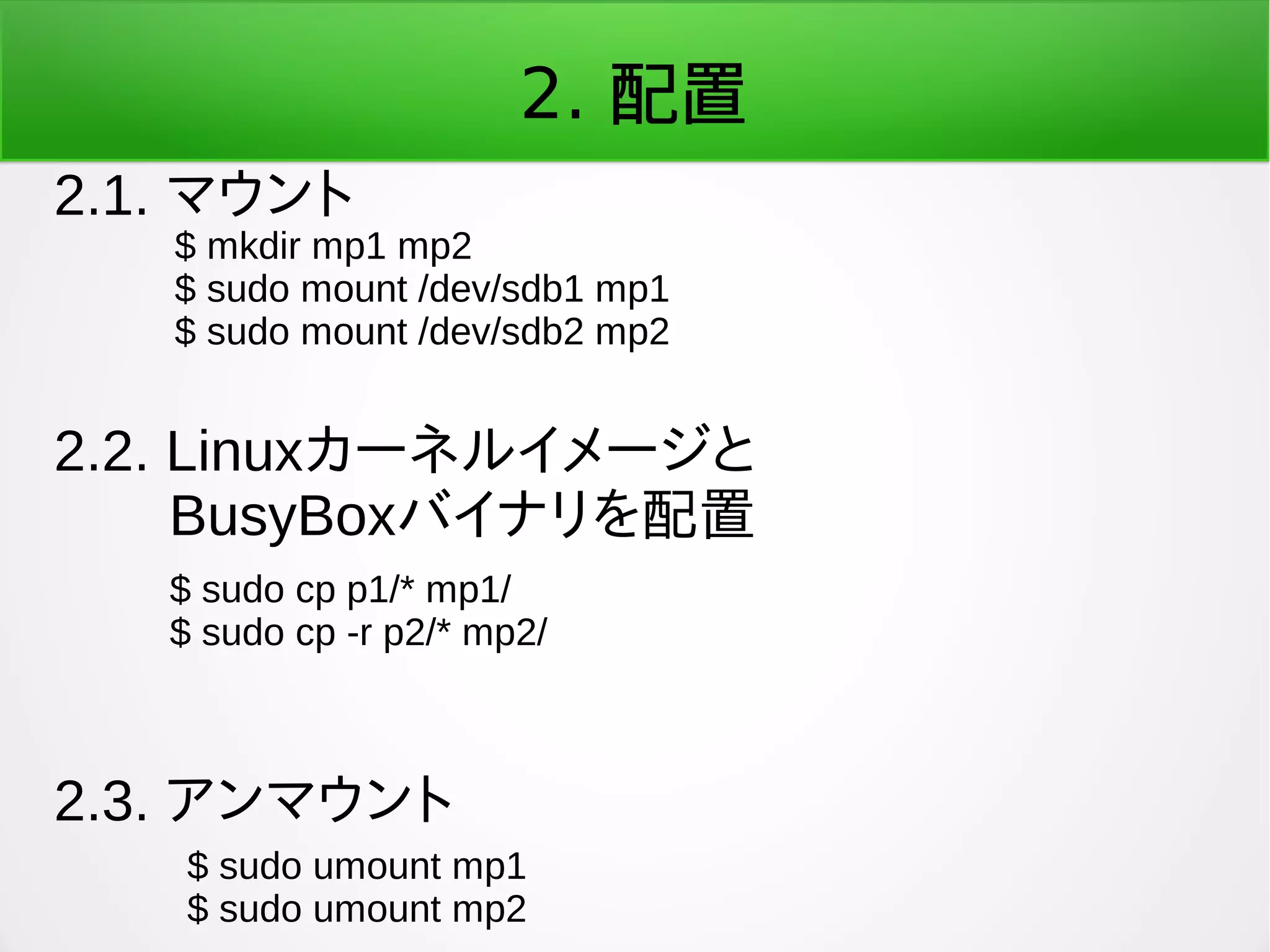 2. 配置
2.1. マウント
$ mkdir mp1 mp2
$ sudo mount /dev/sdb1 mp1
$ sudo mount /dev/sdb2 mp2
2.3. アンマウント
$ sudo umount mp1
$ sudo umount mp2
2.2. Linuxカーネルイメージと
　　BusyBoxバイナリを配置
$ sudo cp p1/* mp1/
$ sudo cp -r p2/* mp2/
 