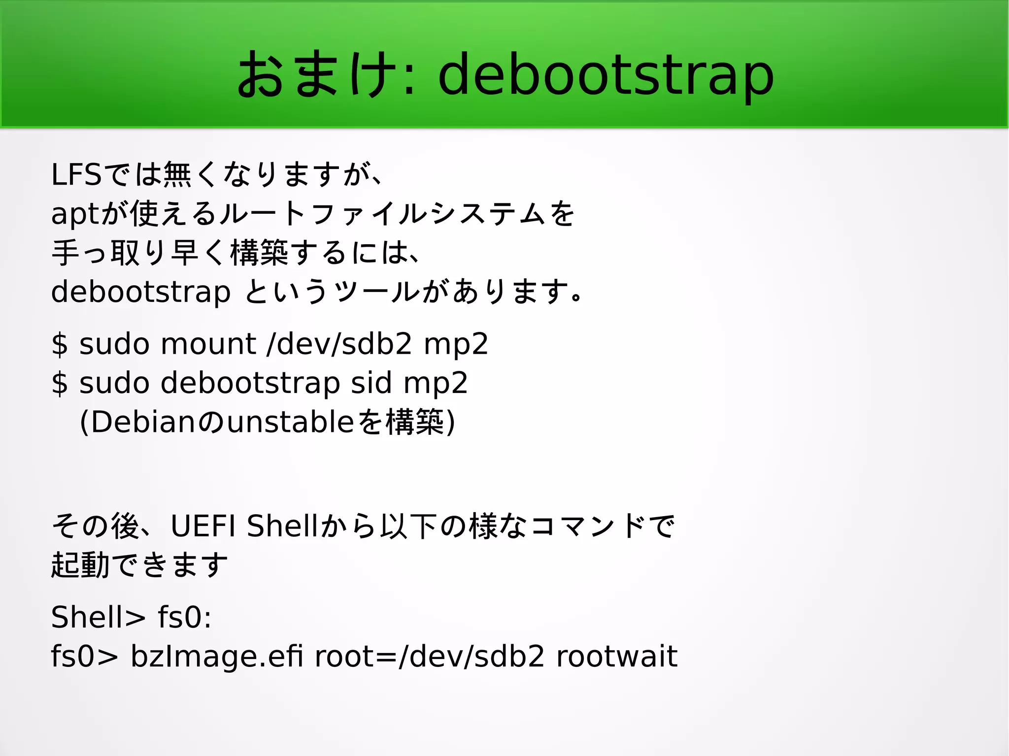 おまけ: debootstrap
LFSでは無くなりますが、
aptが使えるルートファイルシステムを
手っ取り早く構築するには、
debootstrap というツールがあります。
$ sudo mount /dev/sdb2 mp2
$ sudo debootstrap sid mp2
(Debianのunstableを構築)
その後、UEFI Shellから以下の様なコマンドで
起動できます
Shell> fs0:
fs0> bzImage.ef root=/dev/sdb2 rootwait
 