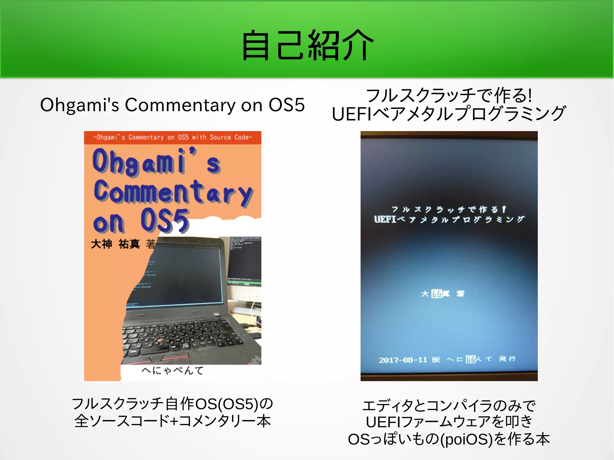 自己紹介
Ohgami's Commentary on OS5
フルスクラッチで作る!
UEFIベアメタルプログラミング
フルスクラッチ自作OS(OS5)の
全ソースコード+コメンタリー本
エディタとコンパイラのみで
UEFIファームウェアを叩き
OSっぽいもの(poiOS)を作る本
 