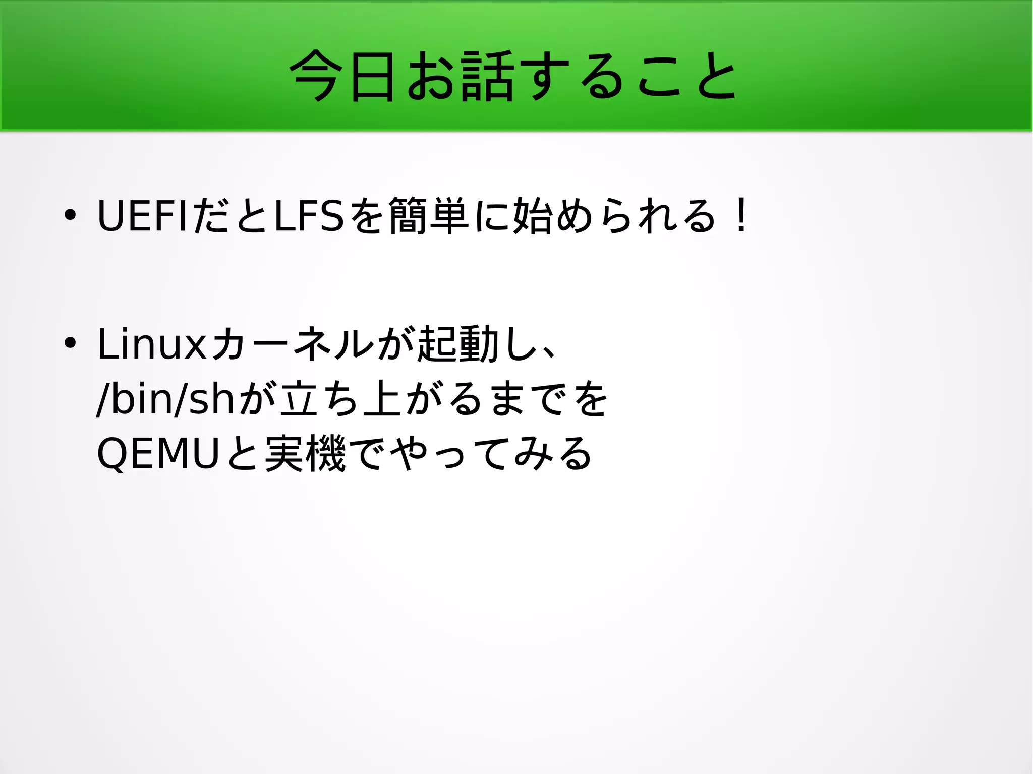 今日お話すること
●
UEFIだとLFSを簡単に始められる！
●
Linuxカーネルが起動し、
/bin/shが立ち上がるまでを
QEMUと実機でやってみる
 