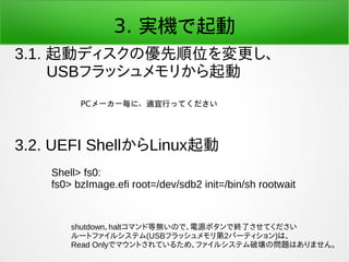 3. 実機で起動
3.1. 起動ディスクの優先順位を変更し、
　　USBフラッシュメモリから起動
3.2. UEFI ShellからLinux起動
PCメーカー毎に、適宜行ってください
Shell> fs0:
fs0> bzImage.efi ...