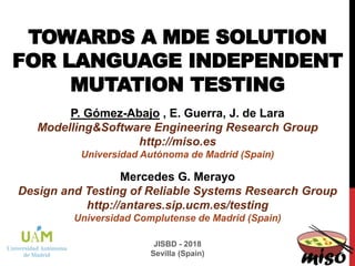 TOWARDS A MDE SOLUTION
FOR LANGUAGE INDEPENDENT
MUTATION TESTING
P. Gómez-Abajo , E. Guerra, J. de Lara
Modelling&Software Engineering Research Group
http://miso.es
Universidad Autónoma de Madrid (Spain)
JISBD - 2018
Sevilla (Spain)
Mercedes G. Merayo
Design and Testing of Reliable Systems Research Group
http://antares.sip.ucm.es/testing
Universidad Complutense de Madrid (Spain)
 