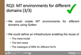 www.uam.es
RQ3: MT environments for different
domains (3/3)
• We could create MT environments for different
domains using Gotten
• We could define an infrastructure enabling the reuse of
• The meta-model
• The test cases
• The catalogue of MRs for different SuTs
19/21
 