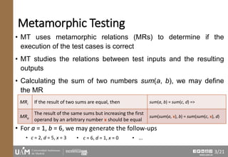 www.uam.es
Metamorphic Testing
• MT uses metamorphic relations (MRs) to determine if the
execution of the test cases is correct
• MT studies the relations between test inputs and the resulting
outputs
• Calculating the sum of two numbers sum(a, b), we may define
the MR
• For a = 1, b = 6, we may generate the follow-ups
• c = 2, d = 5, x = 3
MRi If the result of two sums are equal, then sum(a, b) = sum(c, d) =>
MRo
The result of the same sums but increasing the first
operand by an arbitrary number x should be equal
sum(sum(a, x), b) = sum(sum(c, x), d)
• c = 6, d = 1, x = 0 • ...
3/21
 