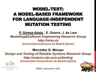 WODEL-TEST:
A MODEL-BASED FRAMEWORK
FOR LANGUAGE-INDEPENDENT
MUTATION TESTING
P. Gómez-Abajo , E. Guerra, J. de Lara
Modelling&Software Engineering Research Group
http://miso.es
Universidad Autónoma de Madrid (Spain)
JISBD, Septiembre 2021
Mercedes G. Merayo
Design and Testing of Reliable Systems Research Group
http://antares.sip.ucm.es/testing
Universidad Complutense de Madrid (Spain)
 