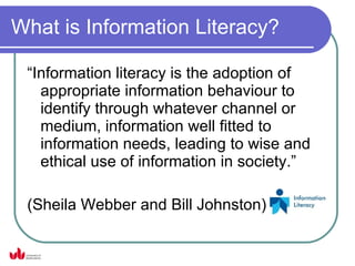 What is Information Literacy?

 “Information literacy is the adoption of
   appropriate information behaviour to
   identify through whatever channel or
   medium, information well fitted to
   information needs, leading to wise and
   ethical use of information in society.”

 (Sheila Webber and Bill Johnston)
 