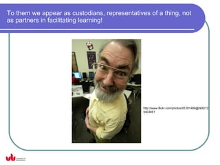 To them we appear as custodians, representatives of a thing, not
as partners in facilitating learning!




                                               http://www.flickr.com/photos/91281489@N00/12
                                               5403481
 