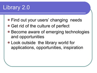 Library 2.0

  Find out your users’ changing needs
  Get rid of the culture of perfect
  Become aware of emerging technologies
   and opportunities
  Look outside the library world for
   applications, opportunities, inspiration
 