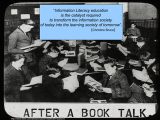 “Information Literacy education
                                         is the catalyst required
                                  to transform the information society
                            of today into the learning society of tomorrow”.
                                                            (Christine Bruce)




http://www.flickr.com/photos/nypl/3109294361/sizes/m/
 