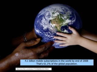 4.1 billion mobile subscriptions in the world by end of 2008
                         That’s 61.1% of the global population.

http://www.flickr.com/photos/17731548@N00/2051756510
 