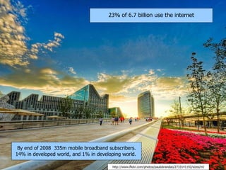 23% of 6.7 billion use the internet




 By end of 2008 335m mobile broadband subscribers.
14% in developed world, and 1% in developing world.

                                         http://www.flickr.com/photos/paulobrandao/2733141192/sizes/m/
 