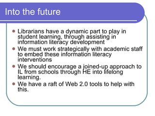 Into the future

    Librarians have a dynamic part to play in
     student learning, through assisting in
     information literacy development
    We must work strategically with academic staff
     to embed these information literacy
     interventions
    We should encourage a joined-up approach to
     IL from schools through HE into lifelong
     learning.
    We have a raft of Web 2.0 tools to help with
     this.
 