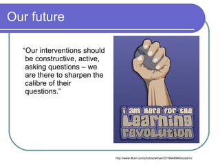 Our future

  “Our interventions should
   be constructive, active,
   asking questions – we
   are there to sharpen the
   calibre of their
   questions.”




                              http://www.flickr.com/photos/wfryer/2516648940/sizes/m/
 