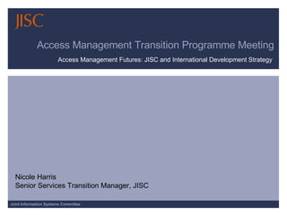 Access Management Transition Programme Meeting Access Management Futures: JISC and International Development Strategy  Nicole Harris Senior Services Transition Manager, JISC 