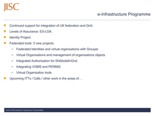 e-Infrastructure Programme Continued support for integration of UK federation and Grid.  Levels of Assurance: ES-LOA. Identity Project.  Federated tools: 5 new projects. Federated Identities and virtual organisations with Grouper Virtual Organisations and management of organisations objects Integrated Authorisation for Shibboleth/Grid.  Integrating VOMS and PERMIS Virtual Organisation tools Upcoming ITTs / Calls / other work in the areas of… 