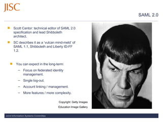 SAML 2.0 Scott Cantor: technical editor of SAML 2.0 specification and lead Shibboleth architect.  SC describes it as a ‘vulcan mind-meld’ of SAML 1.1, Shibboleth and Liberty ID-FF 1.2. You can expect in the long-term:  Focus on federated identity management. Single log-out.  Account linking / management.  More features / more complexity. Copyright: Getty Images Education Image Gallery 