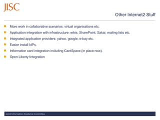 Other Internet2 Stuff More work in collaborative scenarios: virtual organisations etc.  Application integration with infrastructure: wikis, SharePoint, Sakai, mailing lists etc.  Integrated application providers: yahoo, google, e-bay etc.  Easier install IdPs. Information card integration including CardSpace (in place now).  Open Liberty Integration 