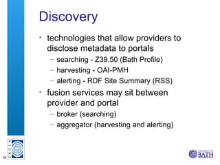 Discovery <ul><li>technologies that allow providers to disclose metadata to portals </li></ul><ul><ul><li>searching - Z39....