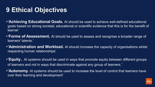9 Ethical Objectives
•‘Achieving Educational Goals. AI should be used to achieve well-defined educational
goals based on strong societal, educational or scientific evidence that this is for the benefit of
learner’
•‘Forms of Assessment. AI should be used to assess and recognise a broader range of
learners' talents.’
•‘Administration and Workload. AI should increase the capacity of organisations whilst
respecting human relationships’
•‘Equity. AI systems should be used in ways that promote equity between different groups
of learners and not in ways that discriminate against any group of learners.’
•‘Autonomy. AI systems should be used to increase the level of control that learners have
over their learning and development’
 
