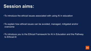 Session aims:
•To introduce the ethical issues associated with using AI in education
•To explain how ethical issues can be avoided, managed, mitigated and/or
overcome
•To introduce you to the Ethical Framework for AI in Education and the Pathway
to Ethical AI
 