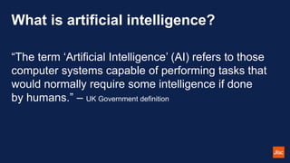 What is artificial intelligence?
“The term ‘Artificial Intelligence’ (AI) refers to those
computer systems capable of performing tasks that
would normally require some intelligence if done
by humans.” – UK Government definition
 