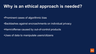 Why is an ethical approach is needed?
•Prominent cases of algorithmic bias
•Backlashes against encroachments on individual privacy
•Harm/offense caused by out-of-control products
•Uses of data to manipulate users/citizens
 