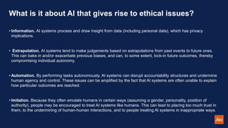 What is it about AI that gives rise to ethical issues?
• Information. AI systems process and draw insight from data (including personal data), which has privacy
implications.
• Extrapolation. AI systems tend to make judgements based on extrapolations from past events to future ones.
This can bake in and/or exacerbate previous biases, and can, to some extent, lock-in future outcomes, thereby
compromising individual autonomy.
• Automation. By performing tasks autonomously, AI systems can disrupt accountability structures and undermine
human agency and control. These issues can be amplified by the fact that AI systems are often unable to explain
how particular outcomes are reached.
• Imitation. Because they often emulate humans in certain ways (assuming a gender, personality, position of
authority), people may be encouraged to treat AI systems like humans. This can lead to placing too much trust in
them, to the undermining of human-human interactions, and to people treating AI systems in inappropriate ways.
 
