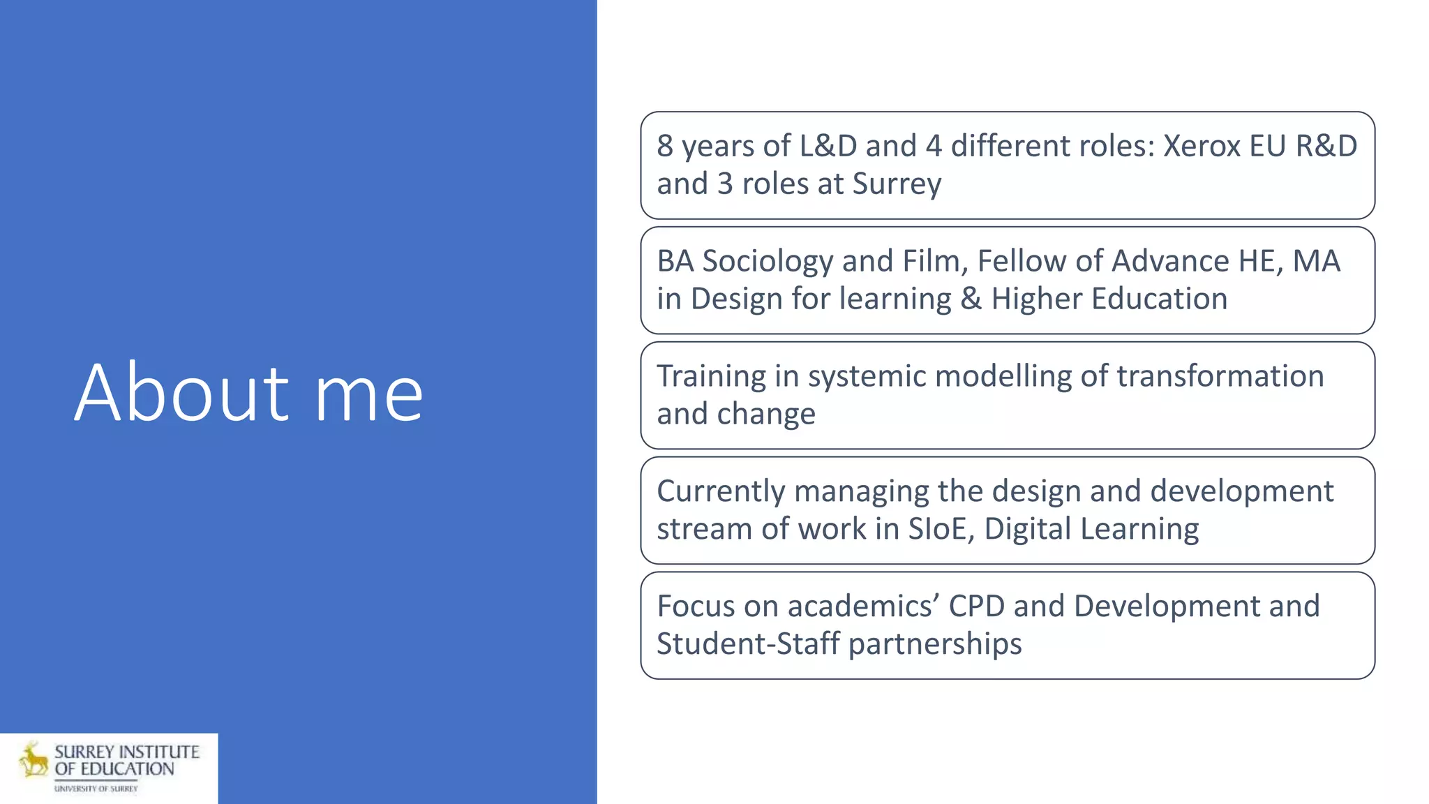 About me
8 years of L&D and 4 different roles: Xerox EU R&D
and 3 roles at Surrey
BA Sociology and Film, Fellow of Advance HE, MA
in Design for learning & Higher Education
Training in systemic modelling of transformation
and change
Currently managing the design and development
stream of work in SIoE, Digital Learning
Focus on academics’ CPD and Development and
Student-Staff partnerships
 