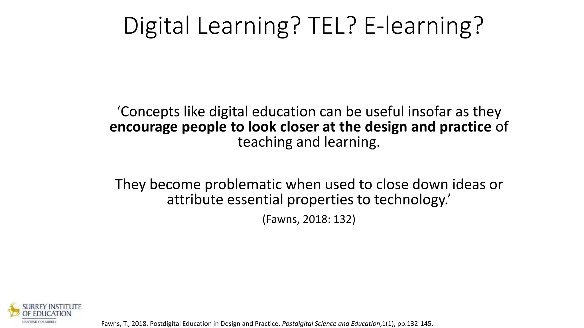 Digital Learning? TEL? E-learning?
‘Concepts like digital education can be useful insofar as they
encourage people to look closer at the design and practice of
teaching and learning.
They become problematic when used to close down ideas or
attribute essential properties to technology.’
(Fawns, 2018: 132)
Fawns, T., 2018. Postdigital Education in Design and Practice. Postdigital Science and Education,1(1), pp.132-145.
 