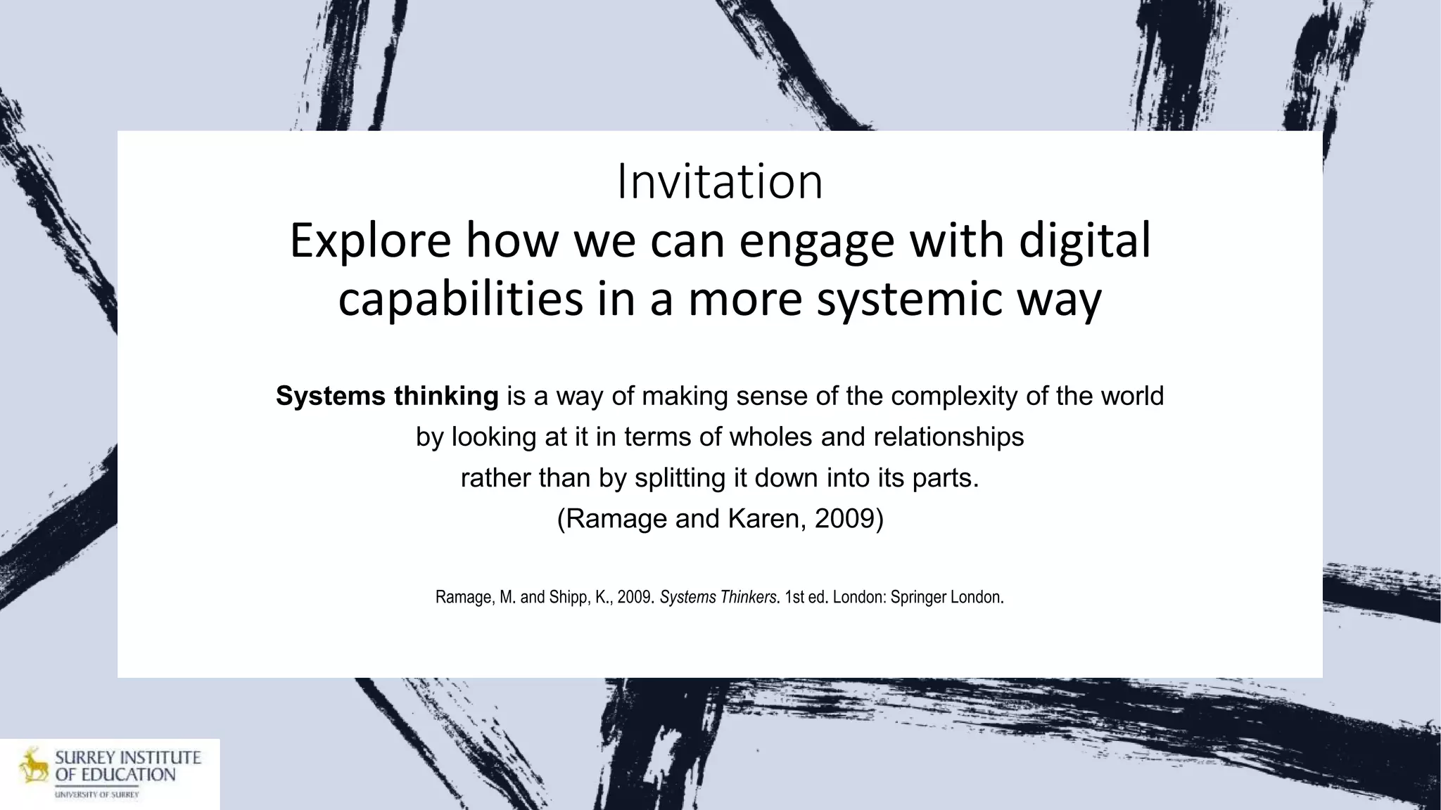 Invitation
Explore how we can engage with digital
capabilities in a more systemic way
Systems thinking is a way of making sense of the complexity of the world
by looking at it in terms of wholes and relationships
rather than by splitting it down into its parts.
(Ramage and Karen, 2009)
Ramage, M. and Shipp, K., 2009. Systems Thinkers. 1st ed. London: Springer London.
 