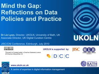 UKOLN is supported  by: Mind the Gap: Reflections on Data Policies and Practice Dr Liz Lyon,  Director, UKOLN, University of Bath, UK Associate Director, UK Digital Curation Centre JISC/CNI Conference, Edinburgh, July 2010 . This work is licensed under a Creative Commons Licence Attribution-ShareAlike 2.0 