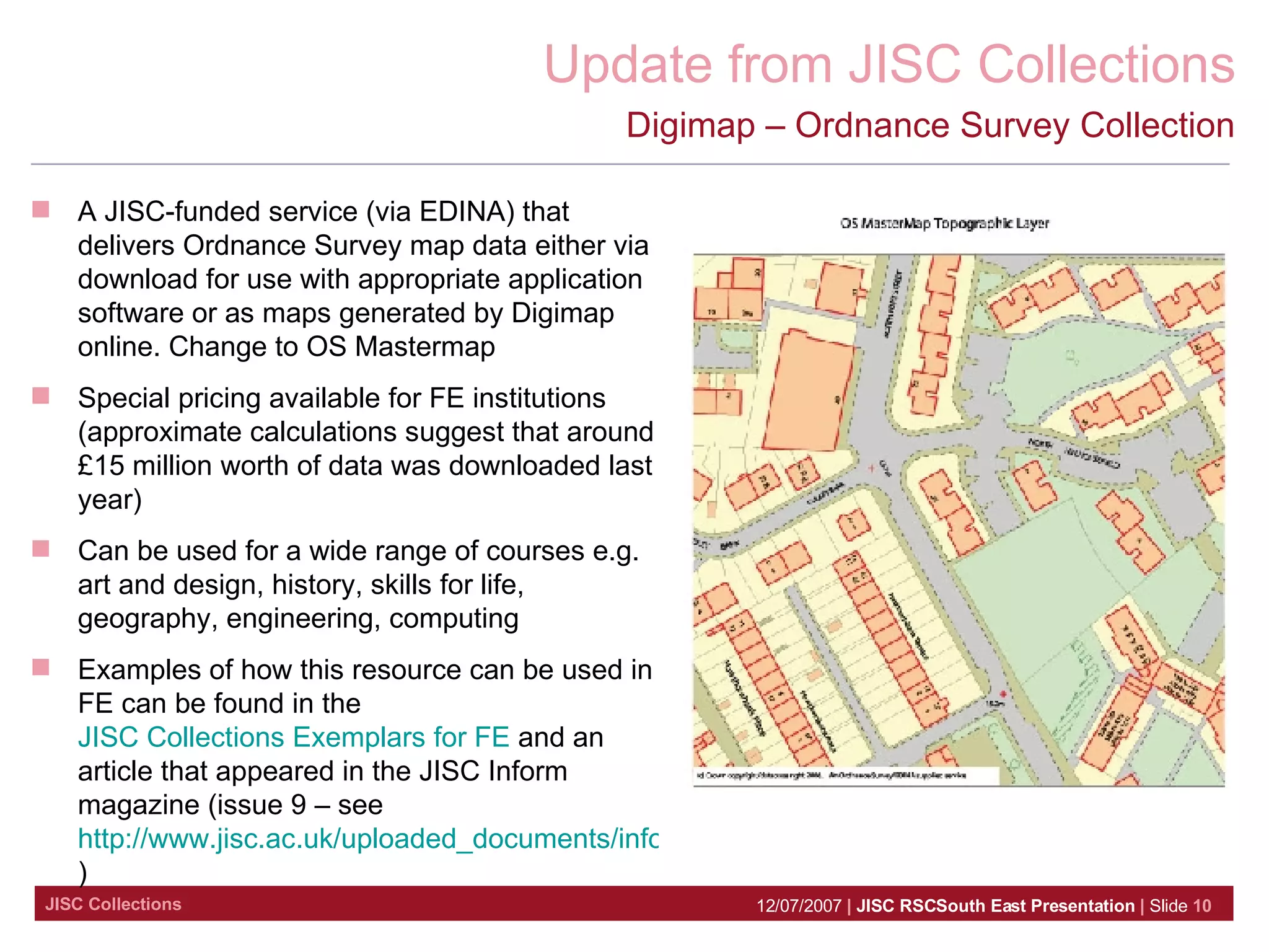 Digimap – Ordnance Survey Collection A JISC-funded service (via EDINA) that delivers Ordnance Survey map data either via download for use with appropriate application software or as maps generated by Digimap online. Change to OS Mastermap Special pricing available for FE institutions (approximate calculations suggest that around £15 million worth of data was downloaded last year) Can be used for a wide range of courses e.g. art and design, history, skills for life, geography, engineering, computing Examples of how this resource can be used in FE can be found in the  JISC Collections Exemplars for FE  and an article that appeared in the JISC Inform  magazine (issue 9 – see  http://www.jisc.ac.uk/uploaded_documents/inform9.pdf ) 
