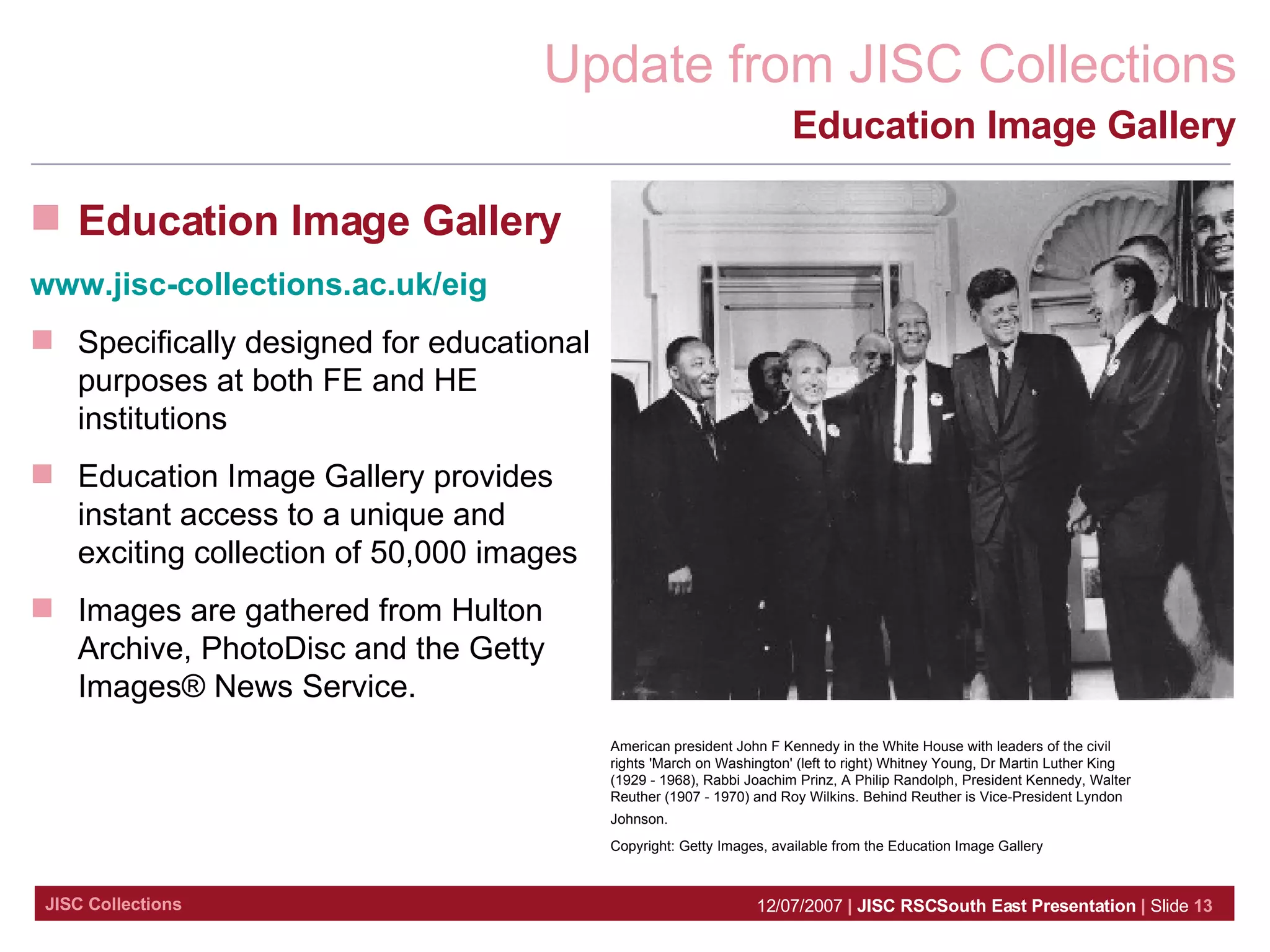 Education Image Gallery Education Image Gallery www.jisc-collections.ac.uk/eig Specifically designed for educational purposes at both FE and HE institutions Education Image Gallery provides instant access to a unique and exciting collection of 50,000 images  Images are gathered from Hulton Archive, PhotoDisc and the Getty Images® News Service.  American president John F Kennedy in the White House with leaders of the civil rights 'March on Washington' (left to right) Whitney Young, Dr Martin Luther King (1929 - 1968), Rabbi Joachim Prinz, A Philip Randolph, President Kennedy, Walter Reuther (1907 - 1970) and Roy Wilkins. Behind Reuther is Vice-President Lyndon Johnson.   Copyright: Getty Images, available from the Education Image Gallery 