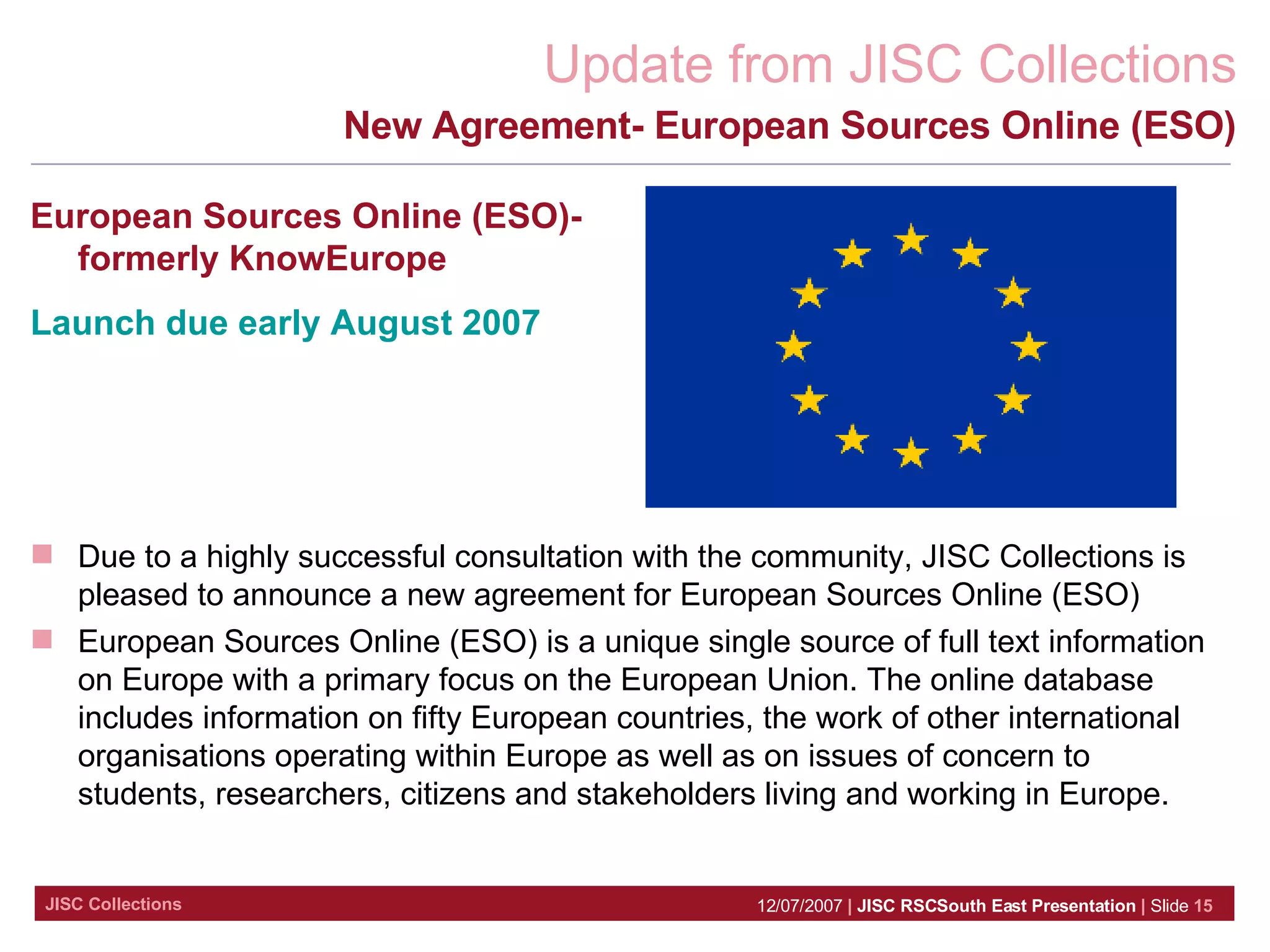 New Agreement- European Sources Online (ESO) European Sources Online (ESO)- formerly KnowEurope Launch due early August 2007 Due to a highly successful consultation with the community, JISC Collections is pleased to announce a new agreement for European Sources Online (ESO) European Sources Online (ESO) is a unique single source of full text information on Europe with a primary focus on the European Union. The online database includes information on fifty European countries, the work of other international organisations operating within Europe as well as on issues of concern to students, researchers, citizens and stakeholders living and working in Europe.  