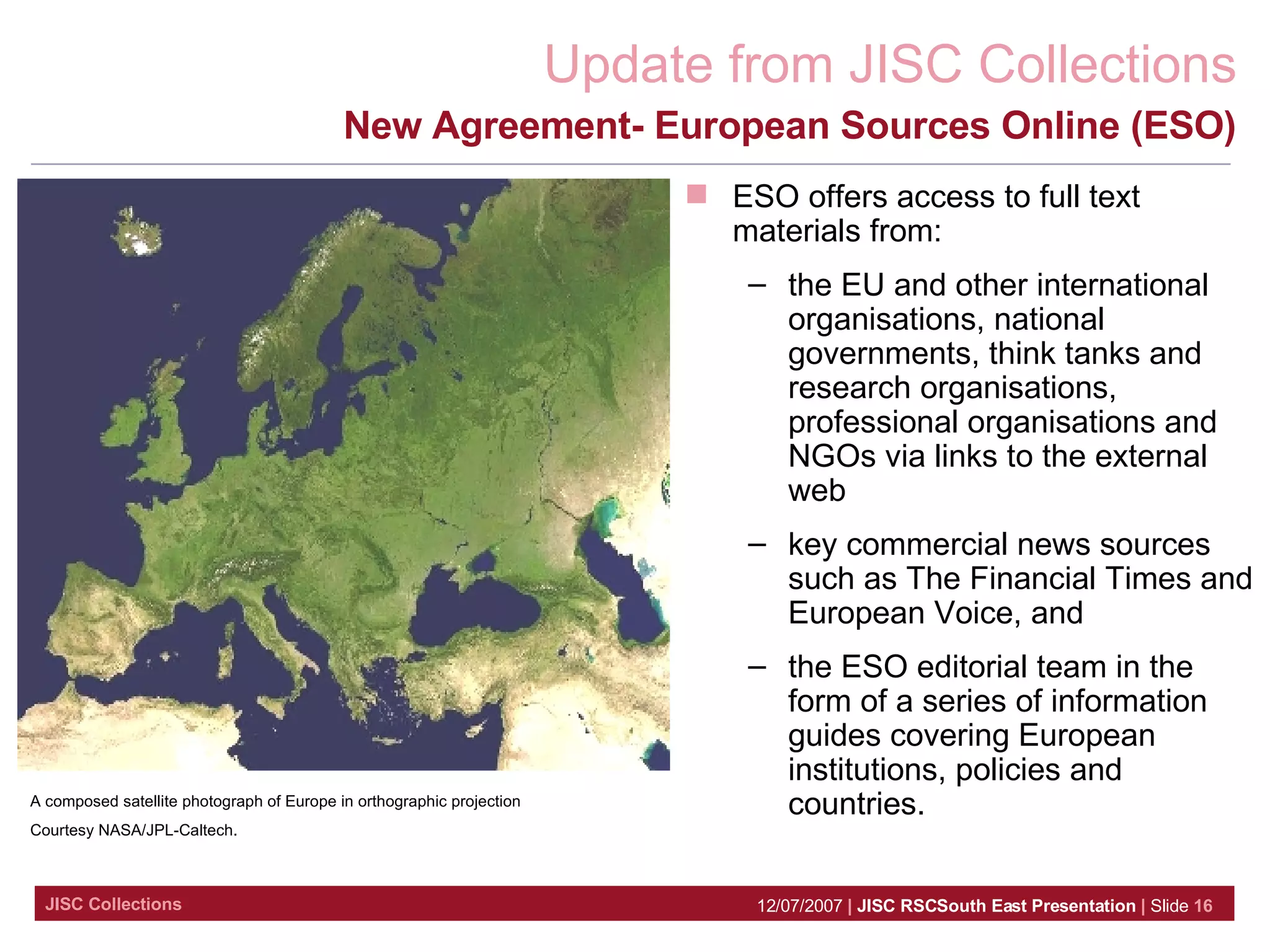 New Agreement- European Sources Online (ESO) A composed satellite photograph of Europe in orthographic projection  Courtesy NASA/JPL-Caltech. ESO offers access to full text materials from:  the EU and other international organisations, national governments, think tanks and research organisations, professional organisations and NGOs via links to the external web  key commercial news sources such as The Financial Times and European Voice, and  the ESO editorial team in the form of a series of information guides covering European institutions, policies and countries.  