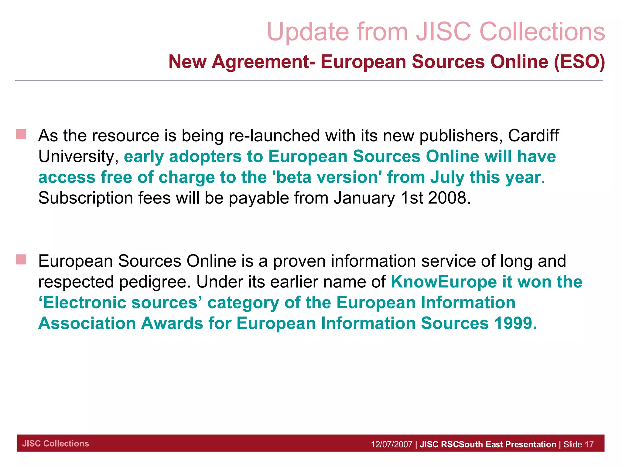 New Agreement- European Sources Online (ESO) As the resource is being re-launched with its new publishers, Cardiff University,  early adopters to European Sources Online will have access free of charge to the 'beta version' from July this year .  Subscription fees will be payable from January 1st 2008.  European Sources Online is a proven information service of long and respected pedigree. Under its earlier name of  KnowEurope it won the ‘Electronic sources’ category of the European Information Association Awards for European Information Sources 1999. 