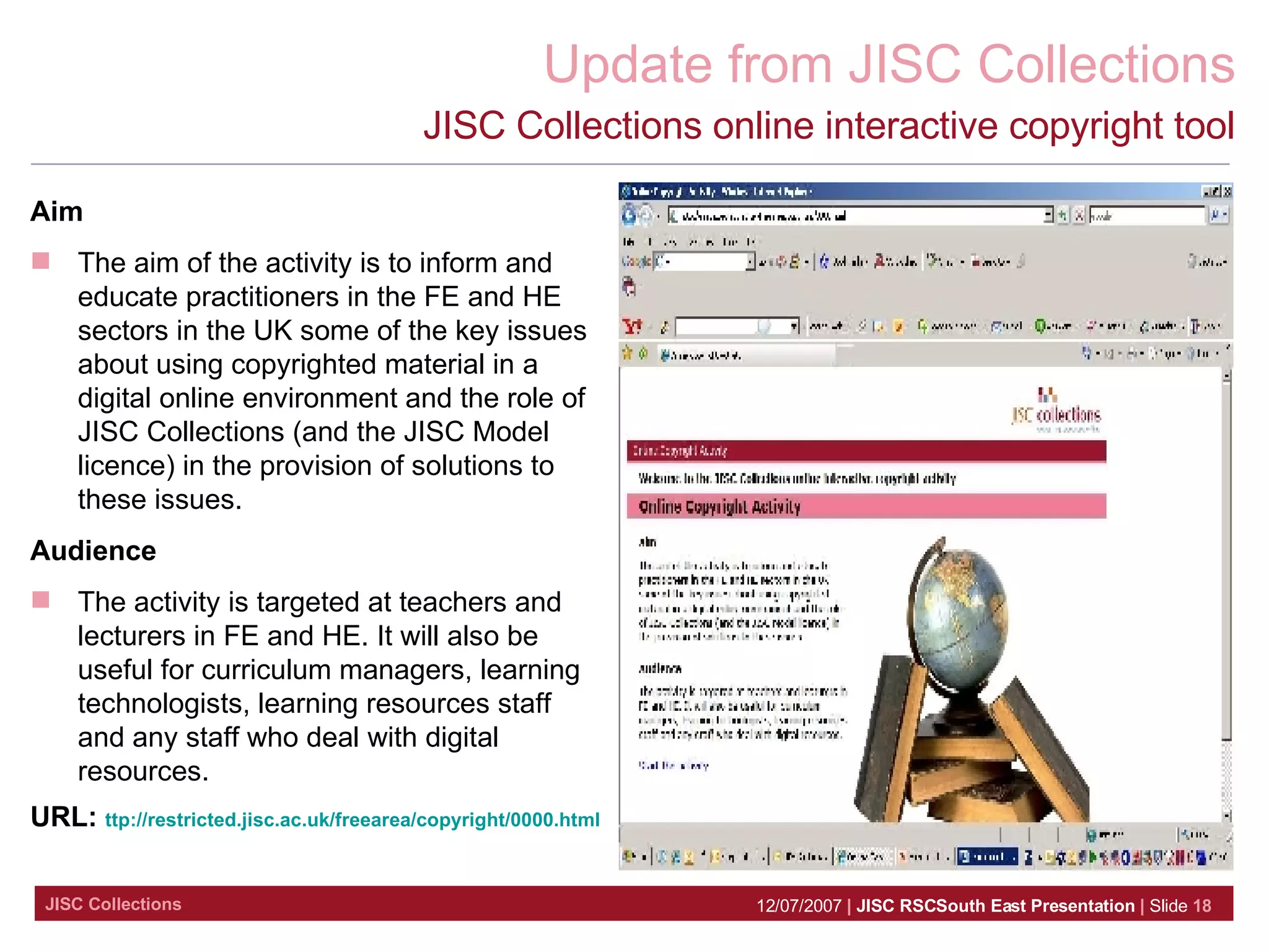 JISC Collections online interactive copyright tool Aim  The aim of the activity is to inform and educate practitioners in the FE and HE sectors in the UK some of the key issues about using copyrighted material in a digital online environment and the role of JISC Collections (and the JISC Model licence) in the provision of solutions to these issues. Audience The activity is targeted at teachers and lecturers in FE and HE. It will also be useful for curriculum managers, learning technologists, learning resources staff and any staff who deal with digital resources. URL:  ttp://restricted.jisc.ac.uk/freearea/copyright/0000.html 