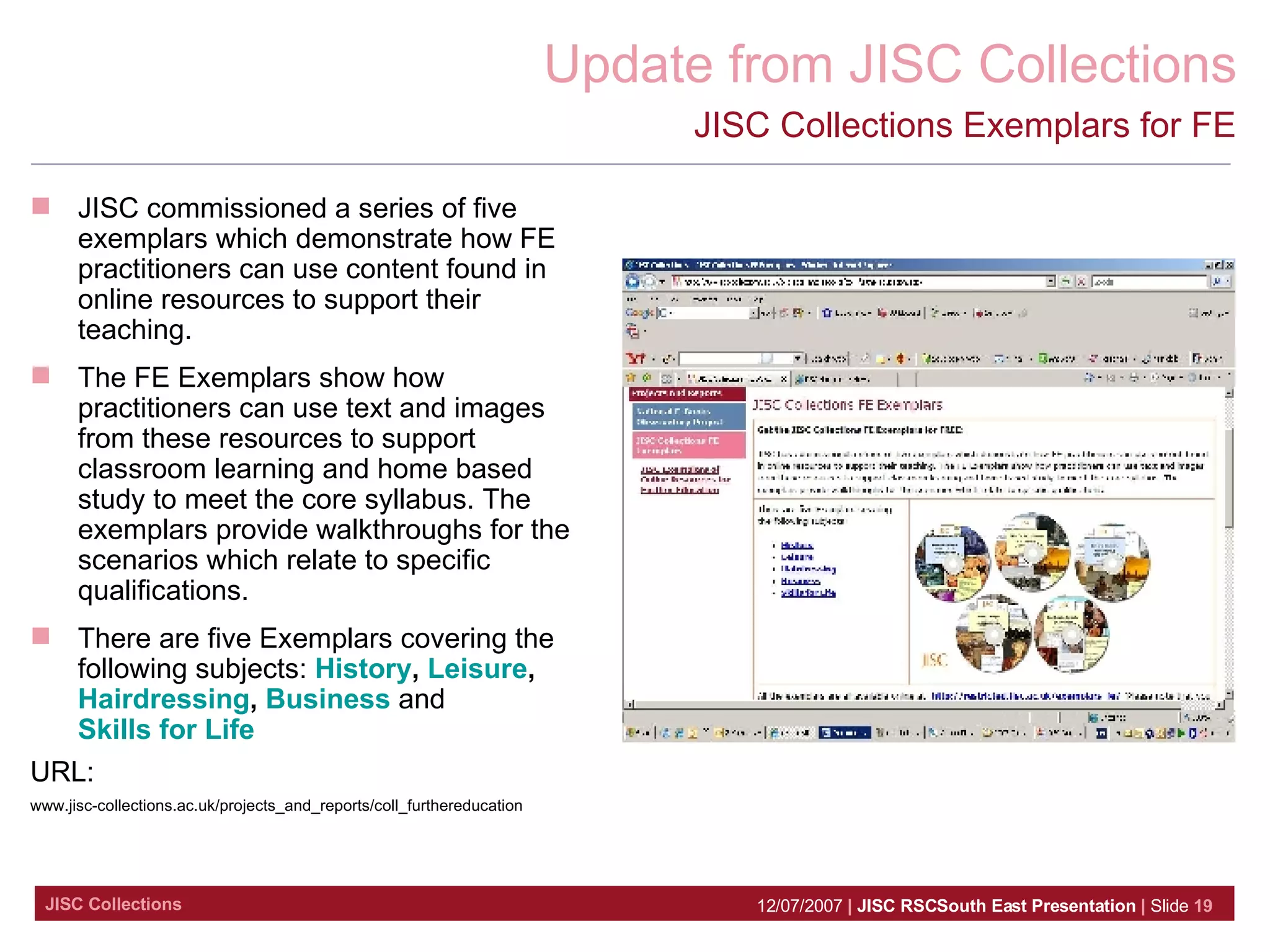 JISC Collections Exemplars for FE JISC commissioned a series of five exemplars which demonstrate how FE practitioners can use content found in online resources to support their teaching.  The FE Exemplars show how practitioners can use text and images from these resources to support classroom learning and home based study to meet the core syllabus. The exemplars provide walkthroughs for the scenarios which relate to specific qualifications.  There are five Exemplars covering the following subjects:  History ,  Leisure ,  Hairdressing ,  Business  and  Skills for Life   URL:   www.jisc-collections.ac.uk/projects_and_reports/coll_furthereducation 