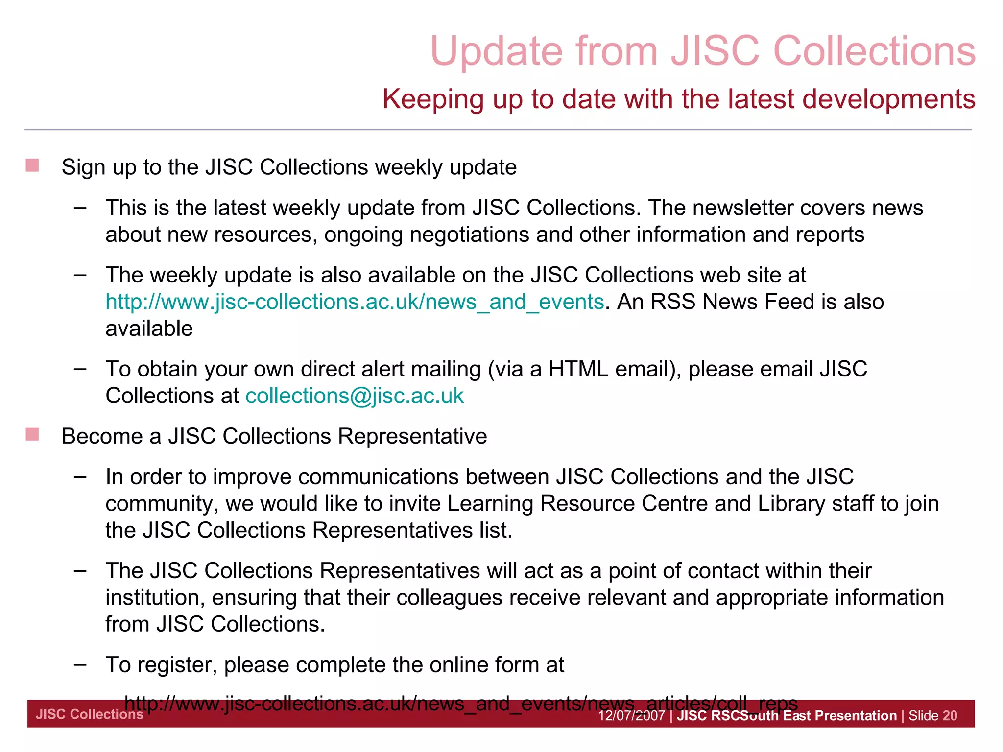 Keeping up to date with the latest developments Sign up to the JISC Collections weekly update This is the latest weekly update from JISC Collections. The newsletter covers news about new resources, ongoing negotiations and other information and reports  The weekly update is also available on the JISC Collections web site at  http://www.jisc-collections.ac.uk/news_and_events . An RSS News Feed is also available  To obtain your own direct alert mailing (via a HTML email), please email JISC Collections at  [email_address]   Become a JISC Collections Representative In order to improve communications between JISC Collections and the JISC community, we would like to invite Learning Resource Centre and Library staff to join the JISC Collections Representatives list.  The JISC Collections Representatives will act as a point of contact within their institution, ensuring that their colleagues receive relevant and appropriate information from JISC Collections.   To register, please complete the online form at  http://www.jisc-collections.ac.uk/news_and_events/news_articles/coll_reps 
