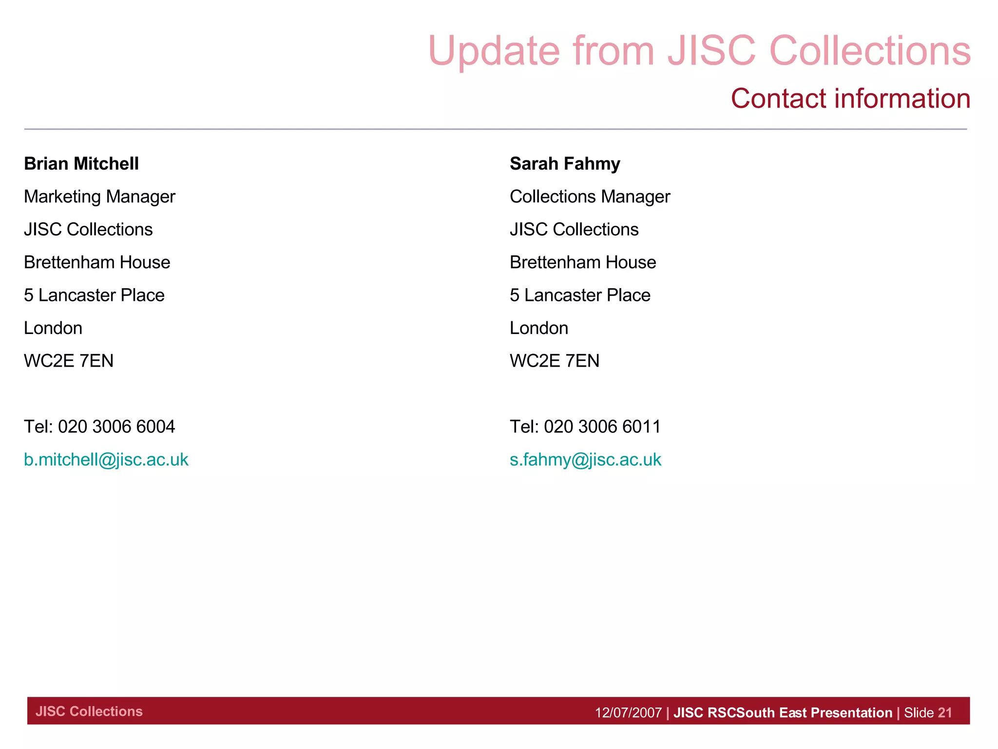 Contact information Brian Mitchell Marketing Manager JISC Collections Brettenham House 5 Lancaster Place London WC2E 7EN Tel: 020 3006 6004 [email_address]   Sarah Fahmy Collections Manager JISC Collections Brettenham House 5 Lancaster Place London WC2E 7EN Tel: 020 3006 6011 [email_address]   