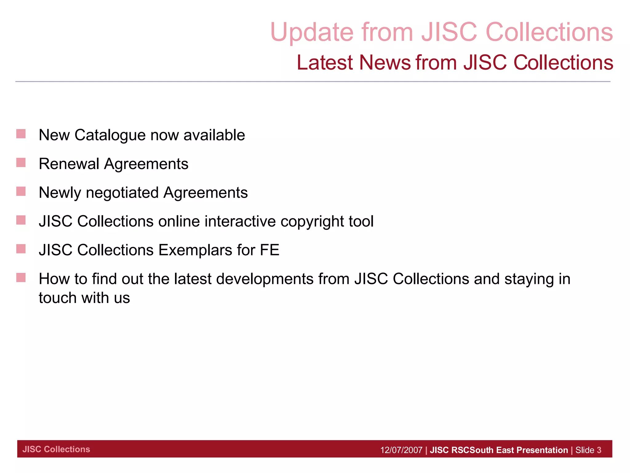 Latest News from JISC Collections New Catalogue now available Renewal Agreements Newly negotiated Agreements  JISC Collections online interactive copyright tool JISC Collections Exemplars for FE  How to find out the latest developments from JISC Collections and staying in touch with us 