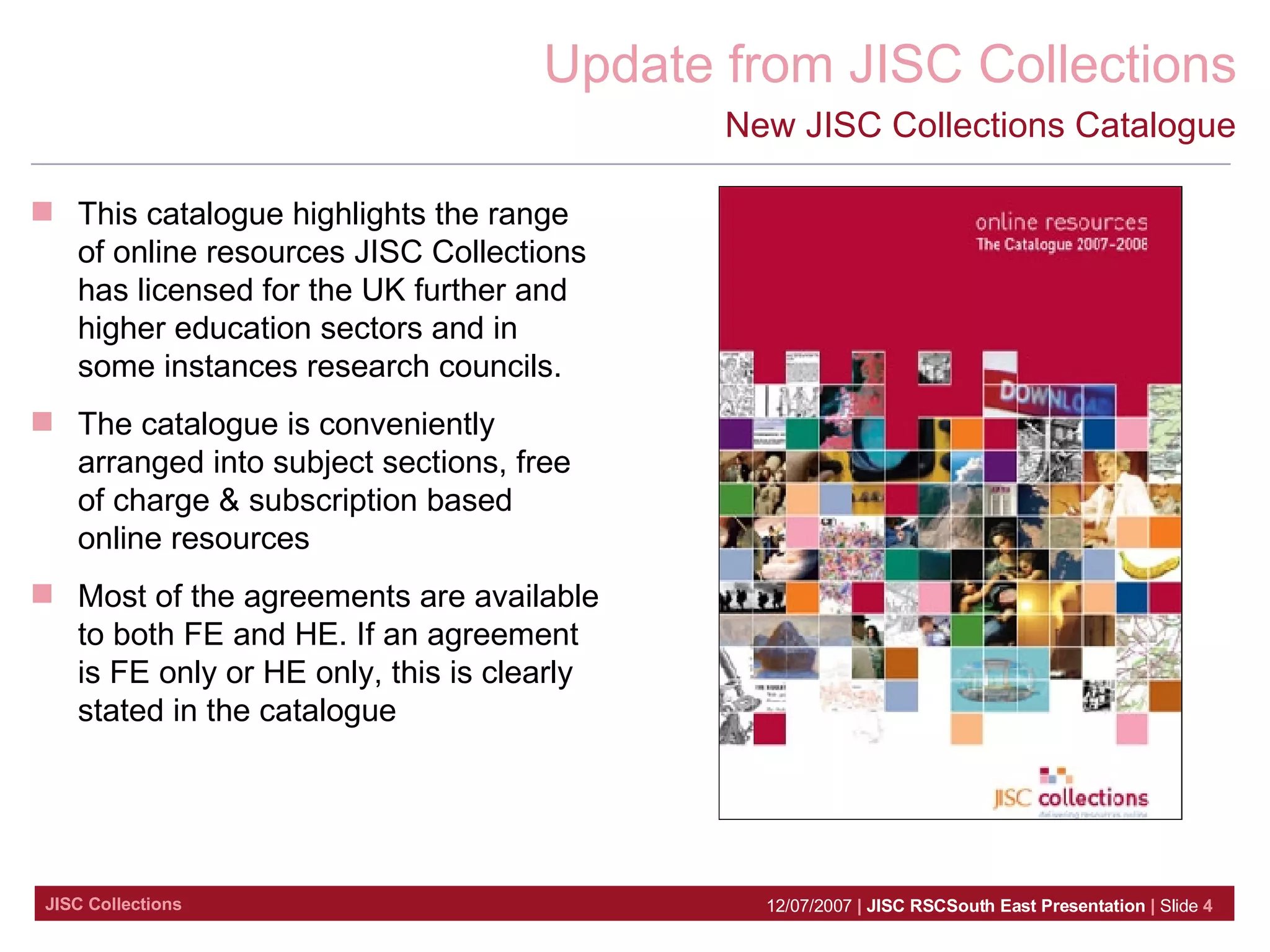 New JISC Collections Catalogue This catalogue highlights the range of online resources JISC Collections has licensed for the UK further and higher education sectors and in some instances research councils.  The catalogue is conveniently arranged into subject sections, free of charge & subscription based online resources  Most of the agreements are available to both FE and HE. If an agreement is FE only or HE only, this is clearly stated in the catalogue 
