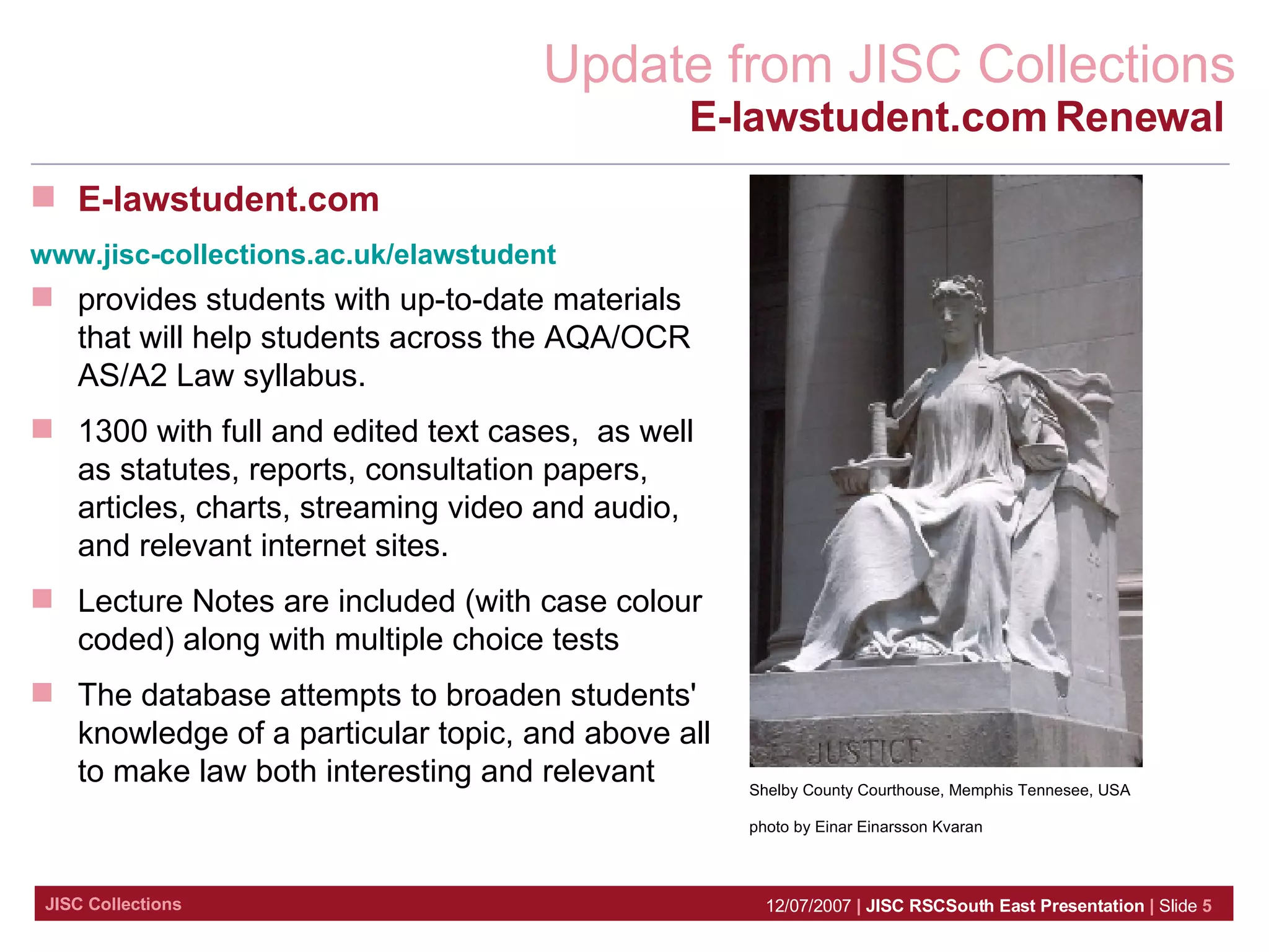 E-lawstudent.com www.jisc-collections.ac.uk/elawstudent provides students with up-to-date materials that will help students across the AQA/OCR AS/A2 Law syllabus. 1300 with full and edited text cases,  as well as statutes, reports, consultation papers, articles, charts, streaming video and audio, and relevant internet sites. Lecture Notes are included (with case colour coded) along with multiple choice tests The database attempts to broaden students' knowledge of a particular topic, and above all to make law both interesting and relevant Shelby County Courthouse, Memphis Tennesee, USA photo by Einar Einarsson Kvaran E-lawstudent.com Renewal   
