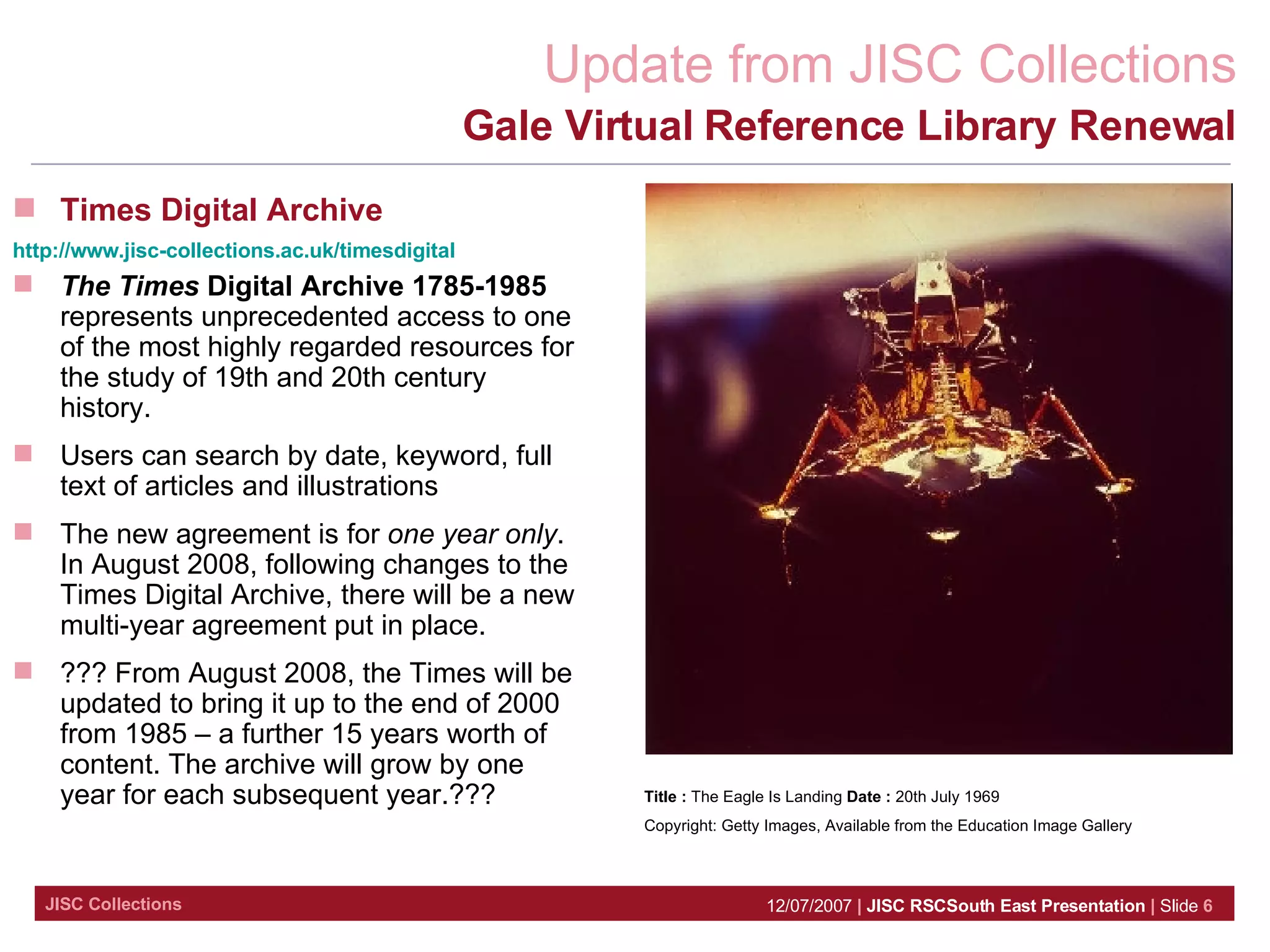 Gale Virtual Reference Library Renewal Title :  The Eagle Is Landing  Date :  20th July 1969  Copyright: Getty Images, Available from the Education Image Gallery Times Digital Archive http://www.jisc-collections.ac.uk/timesdigital   The Times  Digital Archive 1785-1985  represents unprecedented access to one of the most highly regarded resources for the study of 19th and 20th century history.  Users can search by date, keyword, full text of articles and illustrations The new agreement is for  one year only . In August 2008, following changes to the Times Digital Archive, there will be a new multi-year agreement put in place.  ??? From August 2008, the Times will be updated to bring it up to the end of 2000 from 1985 – a further 15 years worth of content. The archive will grow by one year for each subsequent year.??? 