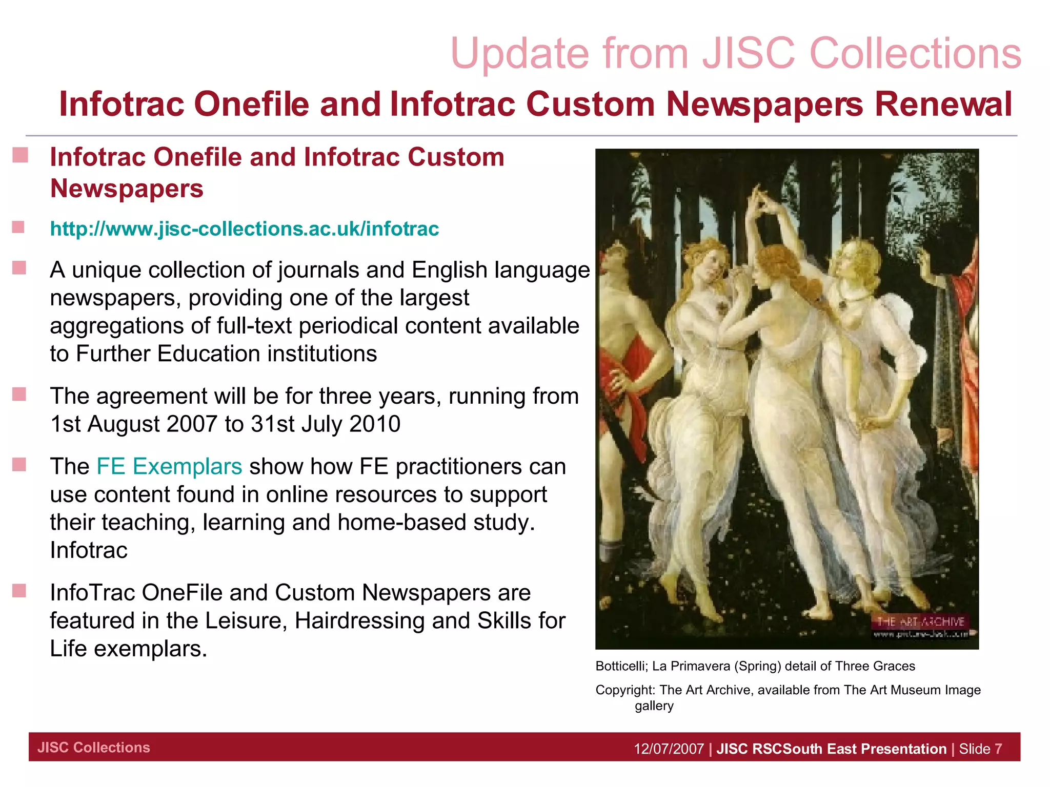 Infotrac Onefile and Infotrac Custom Newspapers Renewal  Botticelli;  La Primavera (Spring) detail of Three Graces  Copyright: The Art Archive, available from The Art Museum Image gallery Infotrac Onefile and Infotrac Custom Newspapers http://www.jisc-collections.ac.uk/infotrac A unique collection of journals and English language newspapers, providing one of the largest aggregations of full-text periodical content available to Further Education institutions The agreement will be for three years, running from 1st August 2007 to 31st July 2010  The  FE Exemplars  show how FE practitioners can use content found in online resources to support their teaching, learning and home-based study. Infotrac InfoTrac OneFile and Custom Newspapers are featured in the Leisure, Hairdressing and Skills for Life exemplars. 