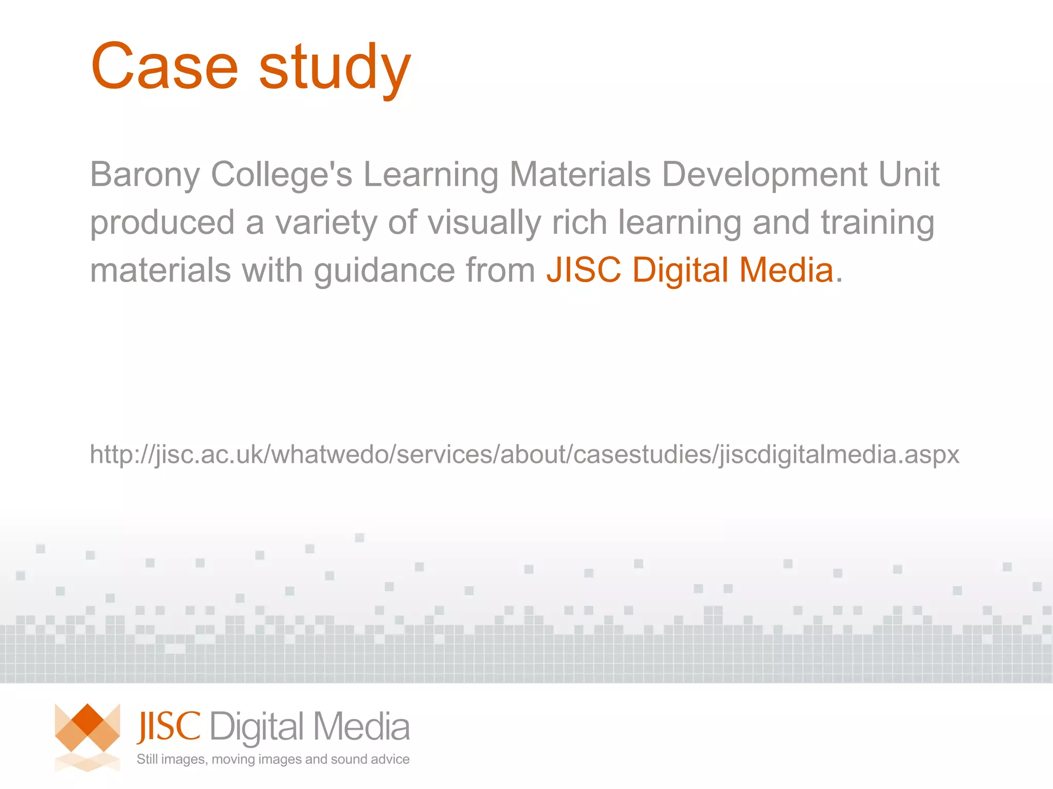 Case study Barony College's Learning Materials Development Unit produced a variety of visually rich learning and training  materials with guidance from  JISC Digital Media . http://jisc.ac.uk/whatwedo/services/about/casestudies/jiscdigitalmedia.aspx  