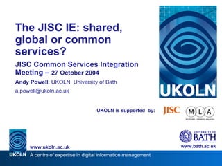 UKOLN is supported  by: The JISC IE: shared, global or common services? JISC Common Services Integration Meeting –  27 October 2004 Andy Powell,  UKOLN, University of Bath [email_address] www.bath.ac.uk A centre of expertise in digital information management www.ukoln.ac.uk 