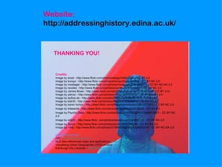 Website:
http://addressinghistory.edina.ac.uk/


  THANKING YOU!


   Credits:
   Image by aroid - http://www.flickr.com/photos/selago/34843234/ - CC BY 2.0
   Image by konqui - http://www.flickr.com/photos/konqui/2301314089/ - CC BY-NC 2.0
   Image by mosilager - http://www.flickr.com/photos/mosilager/2260598271/ - CC BY-NC-SA 2.0
   Image by racoles - http://www.flickr.com/photos/racoles/5719938981/ - CC BY-NC 2.0
   Image by James Bowe - http://www.flickr.com/photos/jamesrbowe/3351247547/ (CC BY 2.0)
   Image by yelnoc - http://www.flickr.com/photos/yelnoc/361303918/ - CC BY-NC-SA 2.0
   Image by epSos.de - http://www.flickr.com/photos/epsos/3384297473/ - CC BY 2.0
   Image by bek30 - http://www.flickr.com/photos/bek30/6107854810/ - CC BY-NC 2.0
   Image by karen horton - http://www.flickr.com/photos/karenhorton/3261277303/ - CC BY-NC 2.0
   Image by lofaesofa - http://www.flickr.com/photos/lofaesofa/227019975/ - CC BY 2.0
   Image by Psycho Delia - http://www.flickr.com/photos/24557420@N05/5588473657/ - CC BY-NC
   2.0
   Image by wdj(0) - http://www.flickr .com/photos/davidjoyner/534893725/ - CC BY-SA 2.0
   Image by Symic - http://www.flickr.com/photos/symic/2870349309/ - CC BY-SA 2.0
   Image by ~milj - http://www.flickr.com/photos/21989292@N07/4938052014/ - CC BY-NC-SA 2.0

   Acknowledgements:
   JISC - http://www.jisc.ac.uk/
   NLS Geo-referenced maps and applications - http://geo.nls.uk/
   Visualising Urban Geographies (VUG) project – http://geo.nls.uk/urbhist/
   Edinburgh City Libraries – http://www.edinburgh.gov.uk/libraries/
 