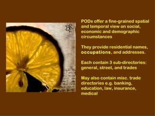 PODs offer a fine-grained spatial
and temporal view on social,
economic and demographic
circumstances

They provide residential names,
occupations, and addresses.

Each contain 3 sub-directories:
general, street, and trades

May also contain misc. trade
directories e.g. banking,
education, law, insurance,
medical
 