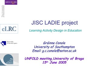JISC LADIE project   Learning Activity Design in Education Gráinne Conole University of Southampton Email: g.c.conole@soton.ac.uk UNFOLD meeting,University of Braga 15 th  June 2005 